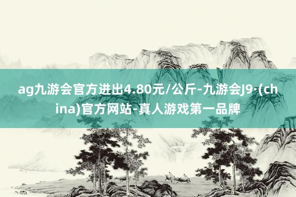 ag九游会官方进出4.80元/公斤-九游会J9·(china)官方网站-真人游戏第一品牌