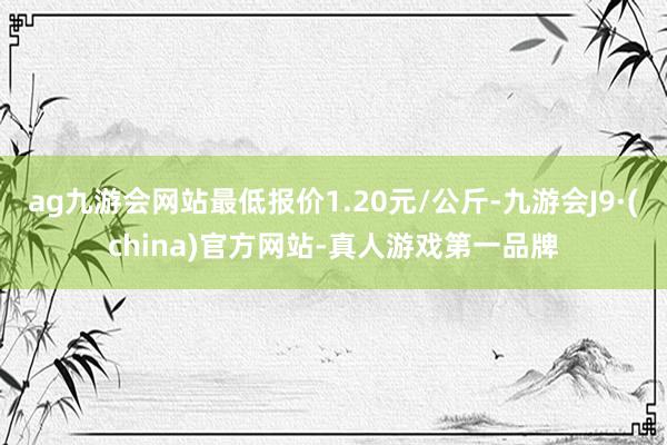 ag九游会网站最低报价1.20元/公斤-九游会J9·(china)官方网站-真人游戏第一品牌