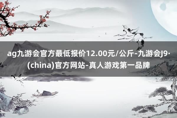 ag九游会官方最低报价12.00元/公斤-九游会J9·(china)官方网站-真人游戏第一品牌