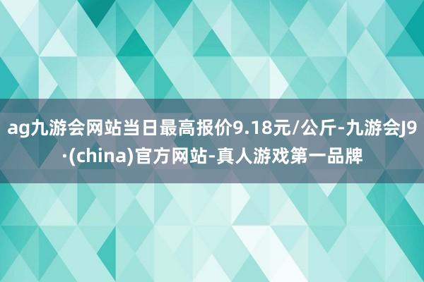 ag九游会网站当日最高报价9.18元/公斤-九游会J9·(china)官方网站-真人游戏第一品牌