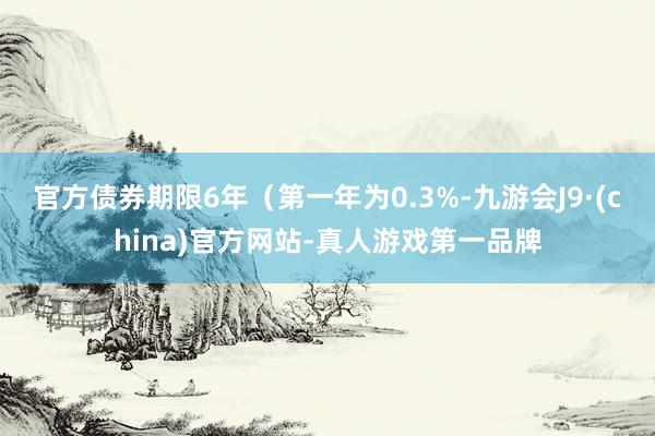 官方债券期限6年（第一年为0.3%-九游会J9·(china)官方网站-真人游戏第一品牌