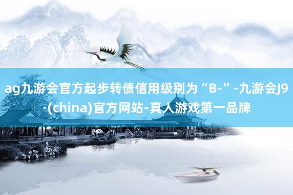 ag九游会官方起步转债信用级别为“B-”-九游会J9·(china)官方网站-真人游戏第一品牌