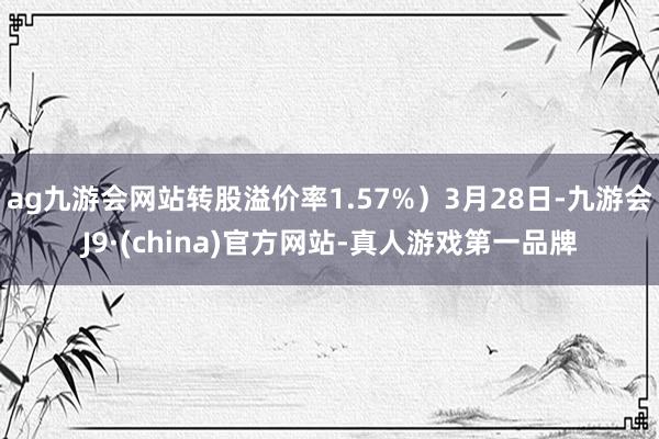 ag九游会网站转股溢价率1.57%）3月28日-九游会J9·(china)官方网站-真人游戏第一品牌