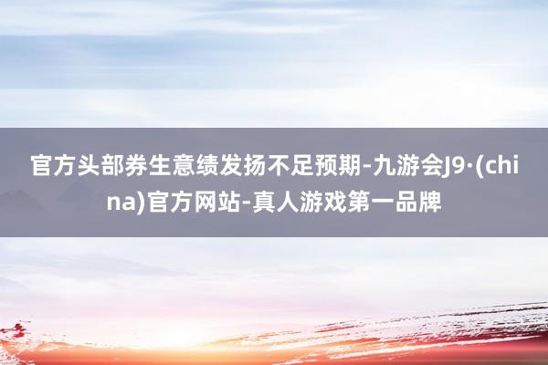 官方头部券生意绩发扬不足预期-九游会J9·(china)官方网站-真人游戏第一品牌