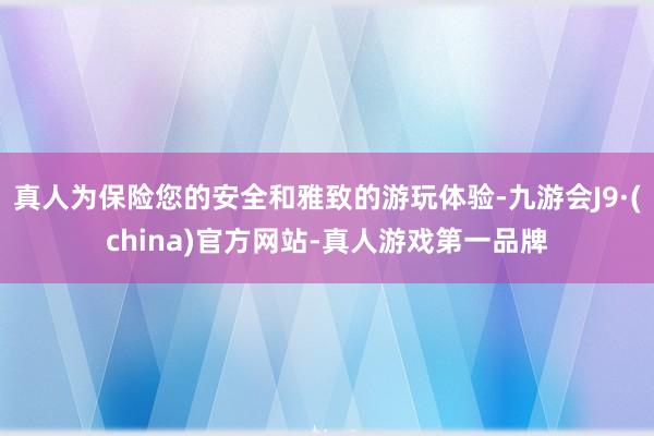 真人为保险您的安全和雅致的游玩体验-九游会J9·(china)官方网站-真人游戏第一品牌