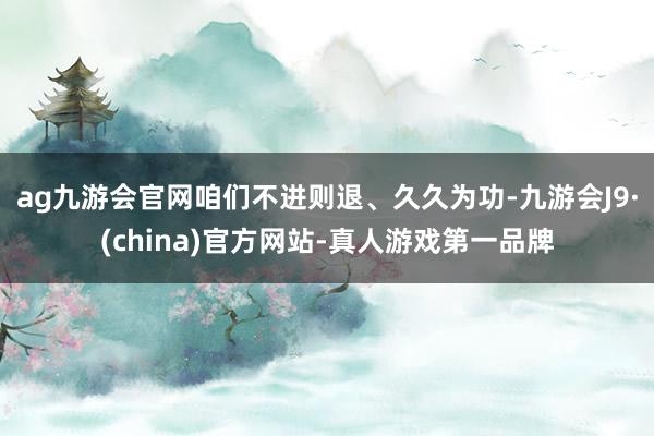 ag九游会官网咱们不进则退、久久为功-九游会J9·(china)官方网站-真人游戏第一品牌