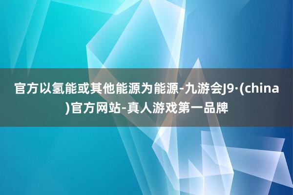 官方以氢能或其他能源为能源-九游会J9·(china)官方网站-真人游戏第一品牌