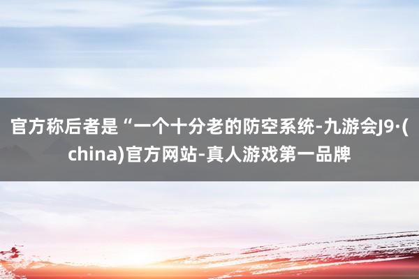 官方称后者是“一个十分老的防空系统-九游会J9·(china)官方网站-真人游戏第一品牌