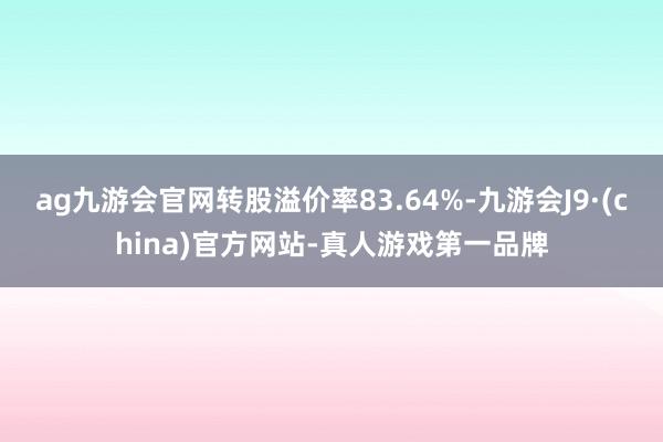 ag九游会官网转股溢价率83.64%-九游会J9·(china)官方网站-真人游戏第一品牌