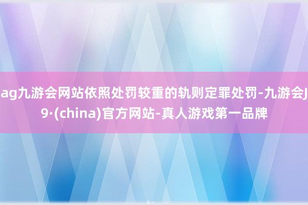 ag九游会网站依照处罚较重的轨则定罪处罚-九游会J9·(china)官方网站-真人游戏第一品牌