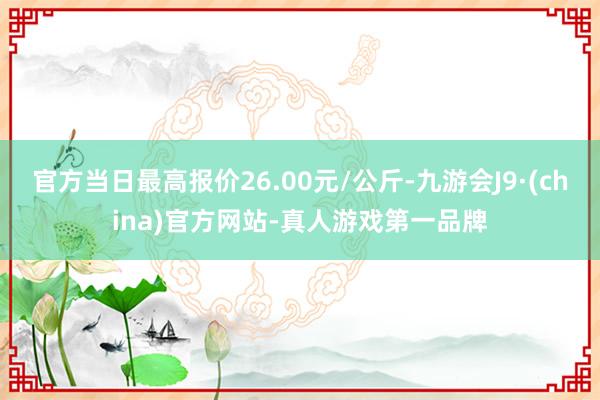 官方当日最高报价26.00元/公斤-九游会J9·(china)官方网站-真人游戏第一品牌