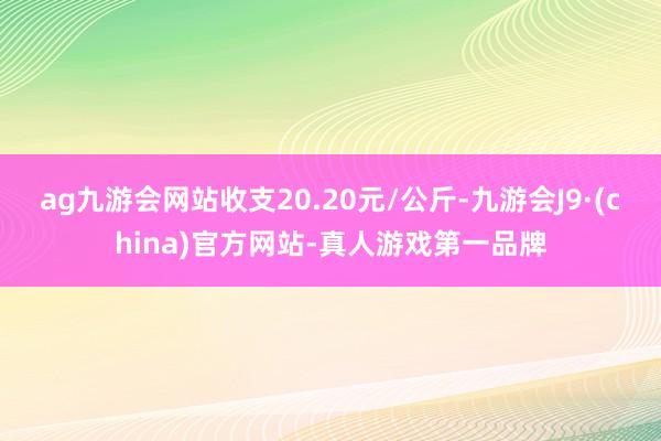 ag九游会网站收支20.20元/公斤-九游会J9·(china)官方网站-真人游戏第一品牌