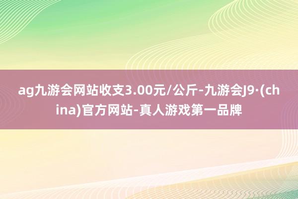 ag九游会网站收支3.00元/公斤-九游会J9·(china)官方网站-真人游戏第一品牌