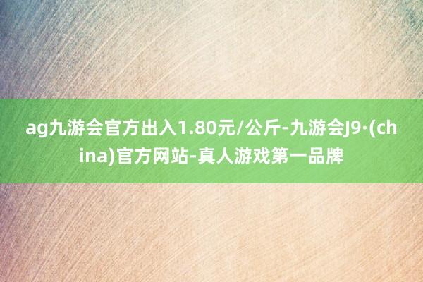 ag九游会官方出入1.80元/公斤-九游会J9·(china)官方网站-真人游戏第一品牌