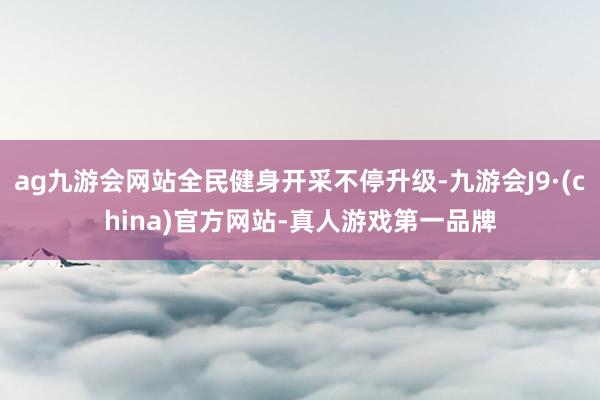 ag九游会网站全民健身开采不停升级-九游会J9·(china)官方网站-真人游戏第一品牌