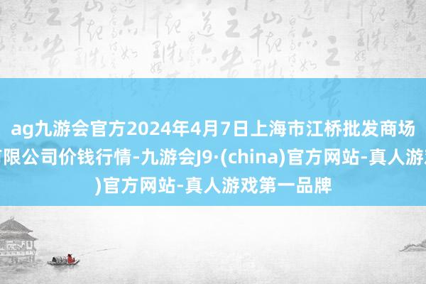 ag九游会官方2024年4月7日上海市江桥批发商场霸术惩办有限公司价钱行情-九游会J9·(china)官方网站-真人游戏第一品牌