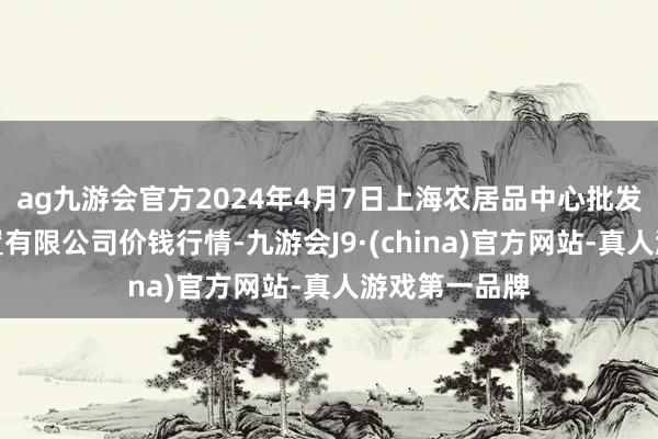 ag九游会官方2024年4月7日上海农居品中心批发市集指标处置有限公司价钱行情-九游会J9·(china)官方网站-真人游戏第一品牌