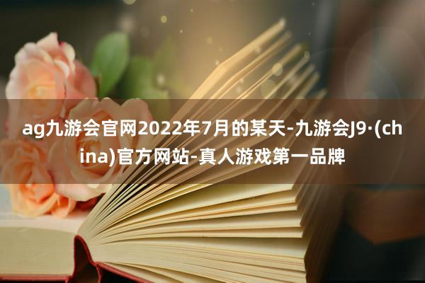 ag九游会官网2022年7月的某天-九游会J9·(china)官方网站-真人游戏第一品牌