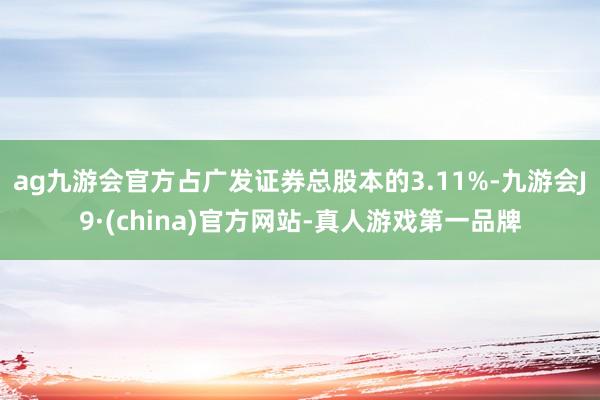 ag九游会官方占广发证券总股本的3.11%-九游会J9·(china)官方网站-真人游戏第一品牌