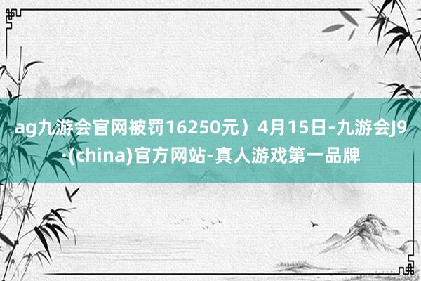 ag九游会官网被罚16250元）4月15日-九游会J9·(china)官方网站-真人游戏第一品牌