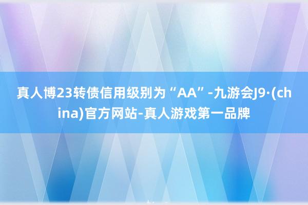 真人博23转债信用级别为“AA”-九游会J9·(china)官方网站-真人游戏第一品牌