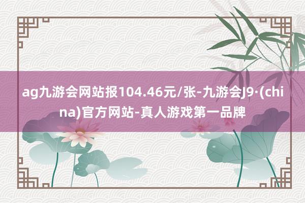 ag九游会网站报104.46元/张-九游会J9·(china)官方网站-真人游戏第一品牌