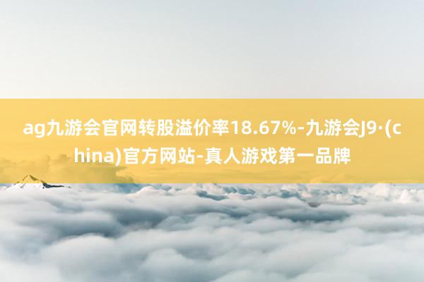 ag九游会官网转股溢价率18.67%-九游会J9·(china)官方网站-真人游戏第一品牌