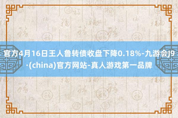 官方4月16日王人鲁转债收盘下降0.18%-九游会J9·(china)官方网站-真人游戏第一品牌