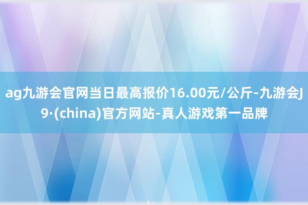 ag九游会官网当日最高报价16.00元/公斤-九游会J9·(china)官方网站-真人游戏第一品牌