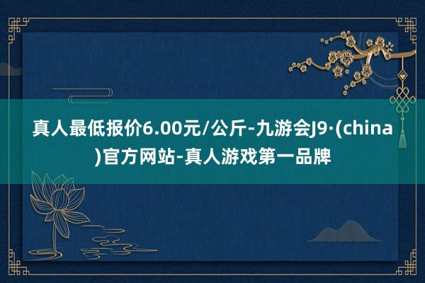 真人最低报价6.00元/公斤-九游会J9·(china)官方网站-真人游戏第一品牌