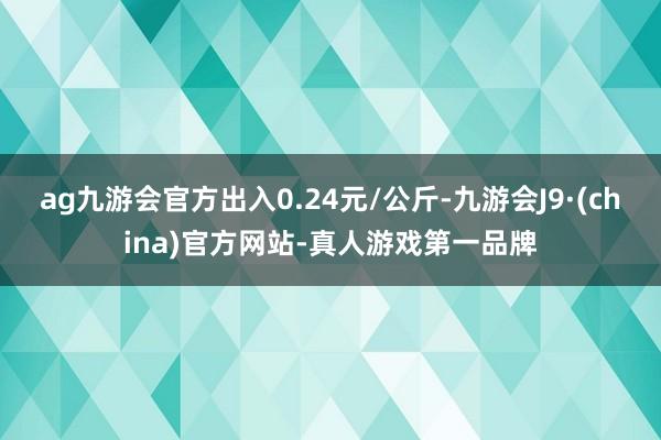 ag九游会官方出入0.24元/公斤-九游会J9·(china)官方网站-真人游戏第一品牌