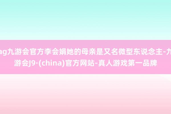 ag九游会官方李会娟她的母亲是又名微型东说念主-九游会J9·(china)官方网站-真人游戏第一品牌