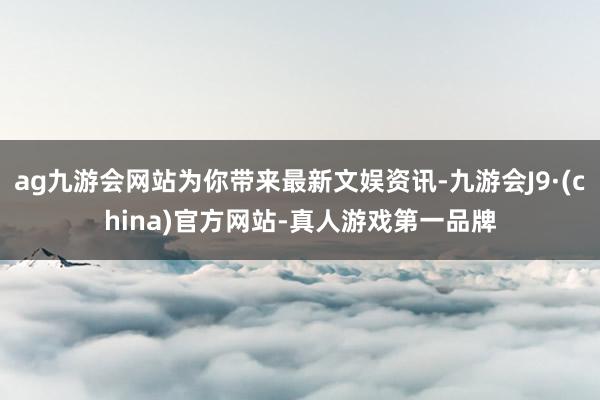 ag九游会网站为你带来最新文娱资讯-九游会J9·(china)官方网站-真人游戏第一品牌