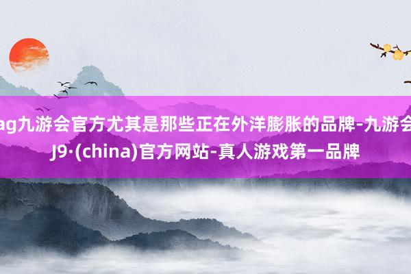 ag九游会官方尤其是那些正在外洋膨胀的品牌-九游会J9·(china)官方网站-真人游戏第一品牌