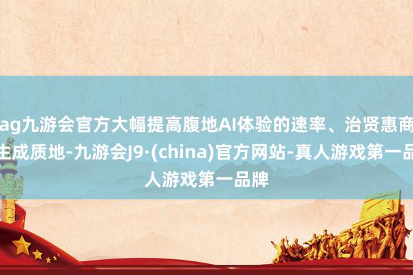 ag九游会官方大幅提高腹地AI体验的速率、治贤惠商和生成质地-九游会J9·(china)官方网站-真人游戏第一品牌