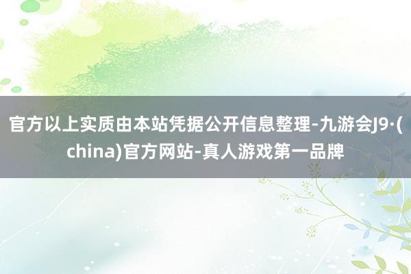 官方以上实质由本站凭据公开信息整理-九游会J9·(china)官方网站-真人游戏第一品牌