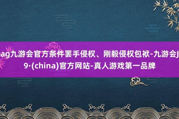 ag九游会官方条件罢手侵权、刚毅侵权包袱-九游会J9·(china)官方网站-真人游戏第一品牌