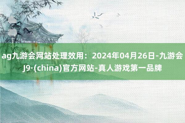 ag九游会网站处理效用：2024年04月26日-九游会J9·(china)官方网站-真人游戏第一品牌