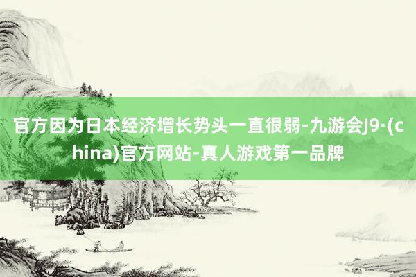 官方因为日本经济增长势头一直很弱-九游会J9·(china)官方网站-真人游戏第一品牌