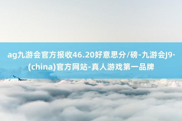 ag九游会官方报收46.20好意思分/磅-九游会J9·(china)官方网站-真人游戏第一品牌