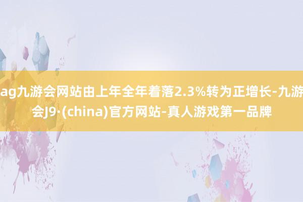 ag九游会网站由上年全年着落2.3%转为正增长-九游会J9·(china)官方网站-真人游戏第一品牌