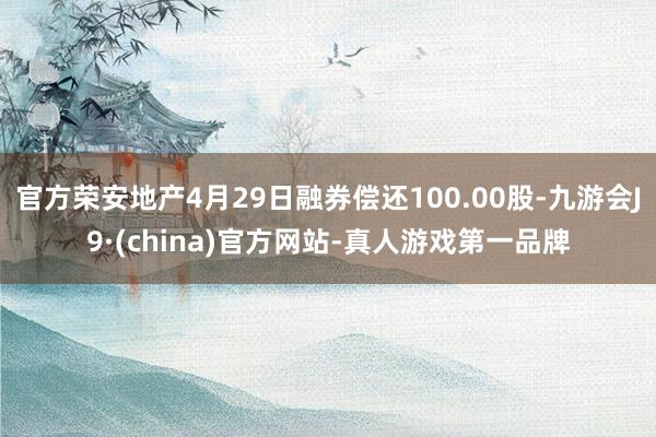 官方荣安地产4月29日融券偿还100.00股-九游会J9·(china)官方网站-真人游戏第一品牌