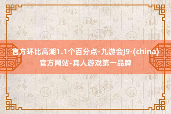 官方环比高潮1.1个百分点-九游会J9·(china)官方网站-真人游戏第一品牌