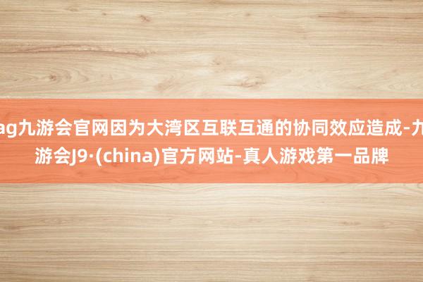 ag九游会官网因为大湾区互联互通的协同效应造成-九游会J9·(china)官方网站-真人游戏第一品牌