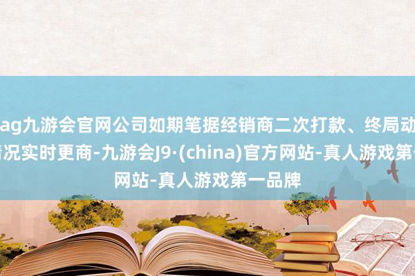 ag九游会官网公司如期笔据经销商二次打款、终局动销等情况实时更商-九游会J9·(china)官方网站-真人游戏第一品牌