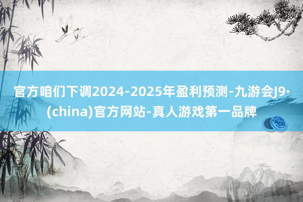 官方咱们下调2024-2025年盈利预测-九游会J9·(china)官方网站-真人游戏第一品牌