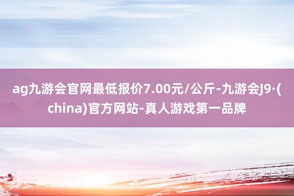 ag九游会官网最低报价7.00元/公斤-九游会J9·(china)官方网站-真人游戏第一品牌