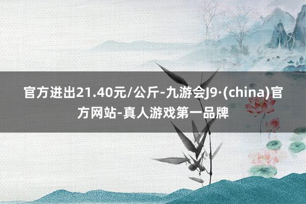 官方进出21.40元/公斤-九游会J9·(china)官方网站-真人游戏第一品牌