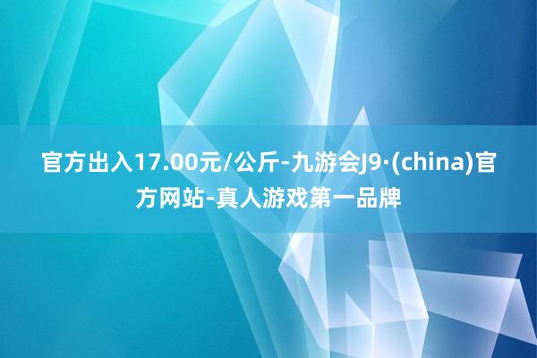 官方出入17.00元/公斤-九游会J9·(china)官方网站-真人游戏第一品牌