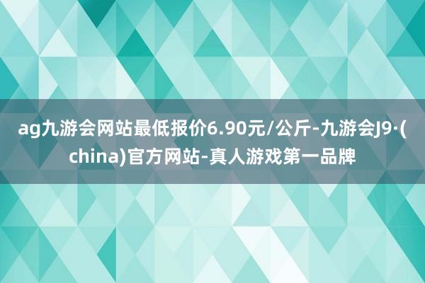 ag九游会网站最低报价6.90元/公斤-九游会J9·(china)官方网站-真人游戏第一品牌